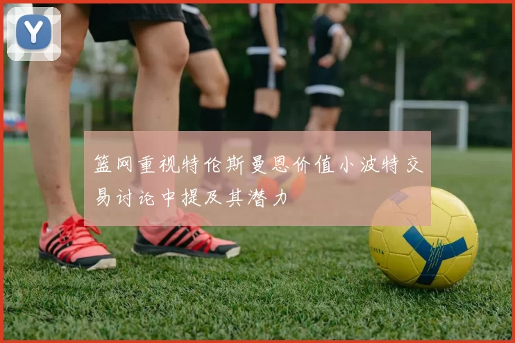 篮网重视特伦斯曼恩价值小波特交易讨论中提及其潜力